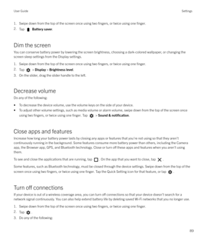 Page 891. Swipe down from the top of the screen once using two fingers, or twice using one finger.
2.Tap  Battery saver .
Dim the screen
You can conserve battery power by lowering the screen brightness, choosing a dark-colored wallpaper, or changing the screen sleep settings from the Display settings.
1. Swipe down from the top of the screen once using two 
fingers, or twice using one finger.
2. Tap  > Display  > Brightness level .
3. On the slider, drag the slider handle to the left.
Decrease volume
Do any of...