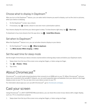 Page 93Choose what to display in Daydream`
After you turn on the Daydream `
 feature, you can select which dreams you want to display, such as the clock or pictures,
when your device is sleeping.
1. On the Daydream `
 screen, tap a dream.
2.If necessary, tap  beside a dream to see even more customization options.
Your dreams display the next time your device goes to sleep. To show dreams right away, tap  >  Start now .
To download or buy more dreams from the app store, tap 
 >  Install More Dreams .
Set when...