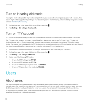 Page 96Turn on Hearing Aid mode
Hearing Aid mode is designed to improve the compatibility of your device with a hearing aid equipped with a telecoil. This
feature might not be supported depending on your BlackBerry device model. Hearing aid compatibility ratings are available
online at  BlackBerry Accessibility .
1.In the phone app, in the upper-right corner of the screen, tap .
2. Tap Settings > Call settings  > Hearing aids .
Turn on TTY support
TTY support is designed to allow your device to connect with an...