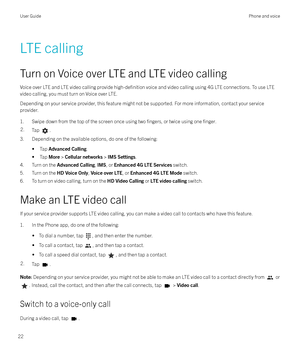 Page 22LTE calling
Turn on Voice over LTE and LTE video calling Voice over LTE and LTE video calling provide 
high-definition voice and video calling using 4G LTE connections. To use LTE
video calling, you must turn on Voice over LTE.
Depending on your service provider, this feature might not be supported. For more information, contact your service provider.
1. Swipe down from the top of the screen once using two 
fingers, or twice using one finger.
2.Tap .
3. Depending on the available options, do one of the...