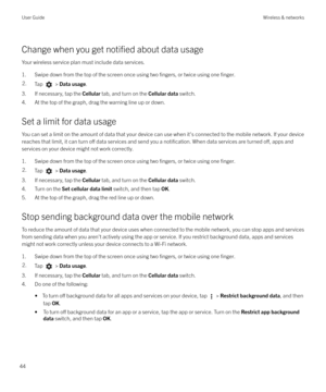 Page 44Change when you get notified about data usage
Your wireless service plan must include data services.
1. Swipe down from the top of the screen once using two 
fingers, or twice using one finger.
2.Tap  >  Data usage .
3. If necessary, tap the  Cellular tab, and turn on the  Cellular data switch.
4. At the top of the graph, drag the warning line up or down.
Set a limit for data usage
You can set a limit on the amount of data that your device can use when it