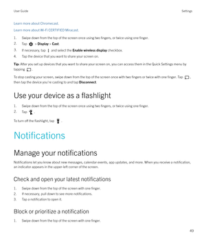 Page 49Learn more about Chromecast.
Learn more about Wi-Fi CERTIFIED Miracast.
1. Swipe down from the top of the screen once using two 
fingers, or twice using one finger.
2.Tap  >  Display  > Cast .3.If necessary, tap  and select the  Enable wireless display  checkbox.
4. Tap the device that you want to share your screen on.
Tip: After you set up devices that you want to share your screen on, you can access them in the Quick Settings menu by
tapping 
.
To stop casting your screen, swipe down from the top of...