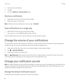 Page 502. Touch and hold a notification.3.Tap .
4. Turn on the Block all or Treat as priority  switch.
Dismiss a 
notification
1. Swipe down from the top of the screen with one finger.
2. Swipe left or right on a notification.
Note:  To dismiss all of your notifications at once, tap  or Clear All .
View notifications for a single app
1. Swipe down from the top of the screen with one 
finger.
2. Tap an app icon, such as BBM, BlackBerry Help, or Phone.
To exit the 
filtered view and return to the full...