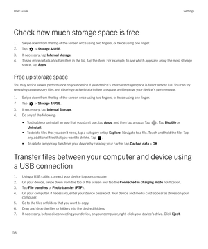 Page 58Check how much storage space is free
1. Swipe down from the top of the screen once using two 
fingers, or twice using one finger.
2.Tap  >  Storage & USB .
3. If necessary, tap  Internal storage.
4. To see more details about an item in the list, tap the item. For example, to see which apps are using the most storage space, tap  Apps.
Free up storage space You may notice slower performance on your device if your device