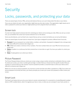 Page 77SecurityLocks, passwords, and protecting your data
There are several types of locks, PINs, and security features that you can use to help protect the data on your device.
If you use your device for work, your organization might have security rules in place. The organization might require you to
enter a password to unlock your device or might prevent you from using the Smart Lock feature.
Screen lock
A screen lock helps prevent someone else from unlocking your device and accessing your data. When you set...