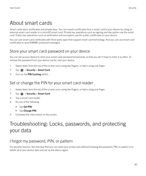 Page 83About smart cardsSmart cards store 
certificates and private keys. You can import certificates from a smart card to your device by using an
external smart card reader or a microSD smart card. Private key operations such as signing and decryption use the smart
card. Public key operations such as 
verification and encryption use the public certificates on your device.
You can use smart card 
certificates with third-party apps that support smart card technology. And you can use smart card
certificates to...