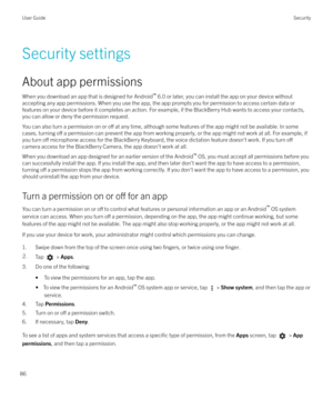 Page 86Security settings
About app permissions When you download an app that is designed for Android `
 6.0 or later, you can install the app on your device without
accepting any app permissions. When you use the app, the app prompts you for permission to access certain data or
features on your device before it completes an action. For example, if the BlackBerry Hub wants to access your contacts,
you can allow or deny the permission request.
You can also turn a permission on or 
o