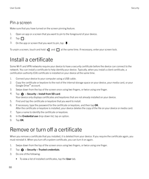 Page 88Pin a screenMake sure that you have turned on the screen pinning feature.
1. Open an app or a screen that you want to pin to the foreground of your device.
2.Tap .3.On the app or screen that you want to pin, tap .
To unpin a screen, touch and hold  and  at the same time. If necessary, enter your screen lock.
Install a 
certificate
Some Wi-Fi and VPN networks require your device to have a security certificate before the device can connect to the
network. You can install a 
certificate to help identify...