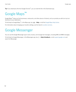 Page 92Tip: If you download a file from Google Chrome `
, you can view the file in the Downloads app.
Google Maps `
Google Maps `
 helps you 
find businesses, restaurants, and other places of interest, and can provide you with turn-by-turn
directions to your destination.
To 
find help for Google Maps `
, in the Maps app, tap  >  Help , or visit the  Google Maps Help Center .
For information about changing your location settings, see the help for  Location services.
Google Messenger You can use the Google...