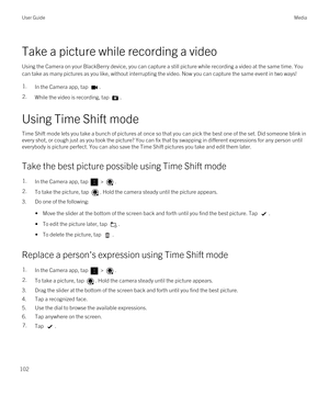 Page 102Take a picture while recording a video
Using the Camera on your BlackBerry device, you can capture a still picture while recording a video at the same time. You 
can take as many pictures as you like, without interrupting the video. Now you can capture the same event in two ways!
1.In the Camera app, tap .2.While the video is recording, tap .
Using Time Shift mode
Time Shift mode lets you take a bunch of pictures at once so that you can pick the best one of the set. Did someone blink in 
every shot, or...