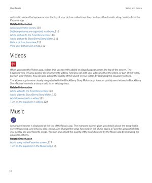 Page 12automatic stories that appear across the top of your picture collections. You can turn off automatic story creation from the 
Pictures app.
Related information
About automatic stories,110
Set how pictures are organized in albums,113
Add a picture to the Favorites screen,114
Add a picture to BlackBerry Story Maker,111
Hide a picture from view,111
View your pictures on a map,112
Videos
When you open the Videos app, videos that you recently added or played appear across the top of the screen. The 
Favorites...