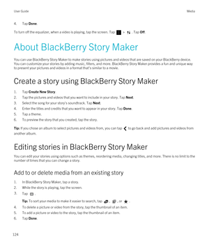 Page 1244.Tap Done.
To turn off the equalizer, when a video is playing, tap the screen. Tap  > . Tap Off.
About BlackBerry Story Maker
You can use BlackBerry Story Maker to make stories using pictures and videos that are saved on your BlackBerry device. 
You can customize your stories by adding music, filters, and more. 
BlackBerry Story Maker provides a fun and unique way 
to present your pictures and videos in a format that