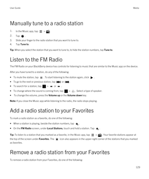 Page 129Manually tune to a radio station
1.In the Music app, tap  > .2.Tap .
3.Slide your finger to the radio station that you want to tune to.
4.Tap Tune to.
Tip: When you select the station that you want to tune to, to hide the station numbers, tap Tune to.
Listen to the FM Radio
The FM Radio on your BlackBerry device has controls for listening to music that are similar to the Music app on the device.
After you have tuned to a station, do any of the following:
