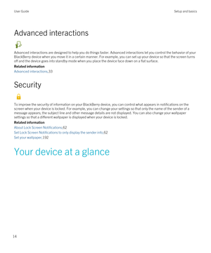 Page 14Advanced interactions
Advanced interactions are designed to help you do things faster. Advanced interactions let you control the behavior of your 
BlackBerry device when you move it in a certain manner. For example, you can set up your device so that the screen turns 
off and the device goes into standby mode when you place the device face down on a flat surface.
Related information
Advanced interactions,33
Security
To improve the security of information on your BlackBerry device, you can control what...