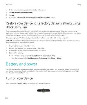 Page 1361.On the home screen, swipe down from the top of the screen.2.Tap  Settings > Software Updates.3.Tap .
4.Turn on the Automatically download and install Software Updates switch.
Restore your device to its factory default settings using 
BlackBerry Link
If you restore your BlackBerry 10 device to its default settings, BlackBerry Link deletes all of the data and third-party 
applications from your device. Any IT policies that are applied to your device are also deleted. After you restore your device 
to its...