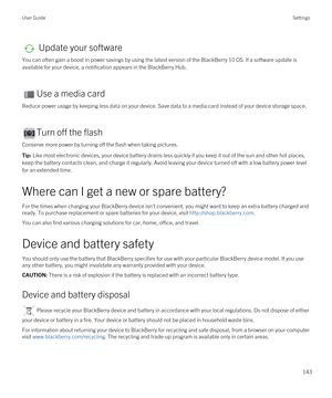 Page 143 Update your software
You can often gain a boost in power savings by using the latest version of the BlackBerry 10 OS. If a software update is 
available for your device, a notification appears in the 
BlackBerry Hub.
Use a media card
Reduce power usage by keeping less data on your device. Save data to a media card instead of your device storage space.
Turn off the flash
Conserve more power by turning off the flash when taking pictures.
Tip: Like most electronic devices, your device battery drains less...