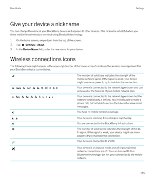 Page 145Give your device a nickname
You can change the name of your BlackBerry device as it appears to other devices. This nickname is helpful when you 
share media files wirelessly or connect using 
Bluetooth technology.
1.On the home screen, swipe down from the top of the screen.
2.Tap  Settings > About.
3.In the Device Name field, enter the new name for your device.
Wireless connections icons
The following icons might appear in the upper-right corner of the home screen to indicate the wireless coverage level...