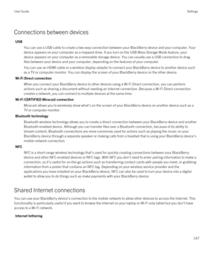 Page 147Connections between devices
USB
You can use a USB cable to create a two-way connection between your BlackBerry device and your computer. Your 
device appears on your computer as a mapped drive. If you turn on the USB Mass Storage Mode feature, your 
device appears on your computer as a removable storage device. You can usually use a USB connection to drag 
files between your device and your computer, depending on the features of your computer.
You can use an HDMI cable or a wireless display adapter to...