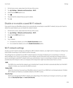 Page 1531.On the home screen, swipe down from the top of the screen.2.Tap  Settings > Networks and Connections > Wi-Fi.
3.Check that the Wi-Fi switch is on.
4.Tap . 
5.Tap and hold the network that you want to delete.
6.Tap .
Disable or re-enable a saved Wi-Fi network
If you want to stop your BlackBerry device from automatically connecting to a saved Wi-Fi network, but you don