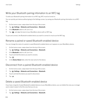 Page 158Write your Bluetooth pairing infomation to an NFC tag
To write your Bluetooth pairing information to an NFC tag, NFC must be turned on.
You can quickly pair devices without going to the Settings screen, by saving your Bluetooth pairing information on an NFC 
tag.
1.On the home screen, swipe down from the top of the screen.
2.Tap  Settings > Networks and Connections > Bluetooth.
3.If the Bluetooth switch is off, turn in on.
4.Tap  and align the back of your BlackBerry device with an NFC tag.
To pair and...