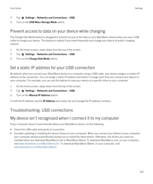 Page 1672.Tap  Settings > Networks and Connections > USB.
3.Turn on the USB Mass Storage Mode switch.
Prevent access to data on your device while charging
The Charge Only Mode feature is designed to prevent access to the data on your BlackBerry device when you use a USB 
cable to charge your device. This feature is helpful if you travel frequently and charge your device at public charging 
stations.
1.On the home screen, swipe down from the top of the screen.
2.Tap  Settings > Networks and Connections > USB....