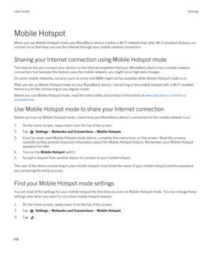 Page 168Mobile Hotspot
When you use Mobile Hotspot mode your BlackBerry device creates a Wi-Fi network that other Wi-Fi enabled devices can 
connect to so that they can use the Internet through your mobile network connection.
Sharing your Internet connection using Mobile Hotspot mode
This feature lets you connect your devices to the Internet anywhere that your BlackBerry device has a mobile network 
connection, but because this feature uses the mobile network, you might incur high data charges.
On some mobile...