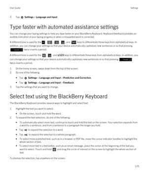 Page 1752.Tap  Settings > Language and Input. 
Type faster with automated assistance settings
You can change your typing settings to help you type faster on your BlackBerry Keyboard. Keyboard feedback provides an 
audible indication of your typing progress or when a misspelled word is corrected.
A different tone is used for the, , , , and  keys to differentiate these keys from alphabetical keys. In 
addition, you can change your settings so that your device automatically capitalizes new sentences or so that...