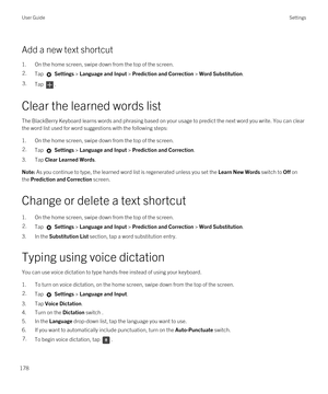 Page 178Add a new text shortcut
1.On the home screen, swipe down from the top of the screen.
2.Tap  Settings > Language and Input > Prediction and Correction > Word Substitution. 3.Tap .
Clear the learned words list
The BlackBerry Keyboard learns words and phrasing based on your usage to predict the next word you write. You can clear 
the word list used for word suggestions with the following steps:
1.On the home screen, swipe down from the top of the screen.
2.Tap  Settings > Language and Input > Prediction and...