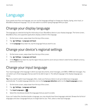 Page 179Language
If you speak more than one language, you can use the language settings to change your display, typing, voice input, or 
BlackBerry Keyboard language. You can also switch to another typing language while you type.
Change your display language
The language you selected during the initial setup of your BlackBerry device is your display language. The home screen, 
BlackBerry Hub, and supported applications display content in this language.
1.On the home screen, swipe down from the top of the...