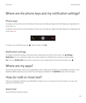 Page 19Where are the phone keys and my notification settings?
Phone keys
To answer a call, touch the circle at the bottom of the screen and slide your finger to the left. Release your finger when the circle covers 
.
To decline a call, touch the circle at the bottom of the screen and slide your finger to the right. Release your finger when the\
  circle covers 
.
 
 
To make a call, in the Phone app, tap . Type a number. Tap Call.
Notification settings
To change a notification setting, on the home screen, swipe...