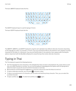 Page 189The basic QWERTZ keyboard looks like this:
 
 
The AZERTY keyboard layout is used for typing in French.
The basic AZERTY keyboard looks like this:
 
 
The QWERTY, QWERTZ, and AZERTY keyboards using the Latin alphabets have different alternate characters depending 
on the language you select. For example, in French, if you tap and hold the letter A, the prediction menu displays accented  characters for the letter A. In Romanian, if you tap and hold the letter S, the prediction menu appears with 