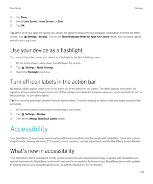 Page 1933.Tap Done.
4.Select Lock Screen, Home Screen, or Both.
5.Tap OK.
Tip: When all of your apps are closed, you can set the option to show only your wallpaper. Swipe down from the top of the 
screen. Tap 
Settings > Display. Turn on the Show Wallpaper When All Apps Are Closed switch. You can swipe right to 
see all of your app icons.
Use your device as a flashlight
You can add the option to use your device as a flashlight to the Quick Settings menu.
1.On the home screen, swipe down from the top of the...