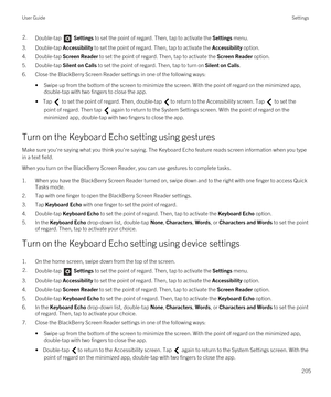 Page 2052.Double-tap  Settings to set the point of regard. Then, tap to activate the Settings menu. 
3.Double-tap Accessibility to set the point of regard. Then, tap to activate the Accessibility option.
4.Double-tap Screen Reader to set the point of regard. Then, tap to activate the Screen Reader option.
5.Double-tap Silent on Calls to set the point of regard. Then, tap to turn on Silent on Calls.
6.Close the BlackBerry Screen Reader settings in one of the following ways:
