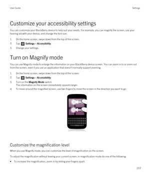 Page 207Customize your accessibility settings
You can customize your BlackBerry device to help suit your needs. For example, you can magnify the screen, use your 
hearing aid with your device, and change the font size.
1.On the home screen, swipe down from the top of the screen.
2.Tap  Settings > Accessibility.
3.Change your settings.
Turn on Magnify mode
You can use Magnify mode to enlarge the information on your BlackBerry device screen. You can zoom in to or zoom out 
from the screen, even if you use an...