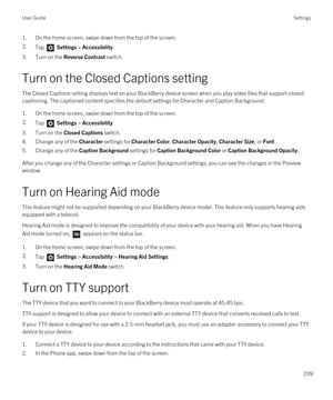 Page 2091.On the home screen, swipe down from the top of the screen.2.Tap  Settings > Accessibility.
3.Turn on the Reverse Contrast switch.
Turn on the Closed Captions setting
The Closed Captions setting displays text on your BlackBerry device screen when you play video files that support closed 
captioning. The captioned content specifies the default settings for Character and Caption Background.
1.On the home screen, swipe down from the top of the screen.
2.Tap  Settings > Accessibility.
3.Turn on the Closed...