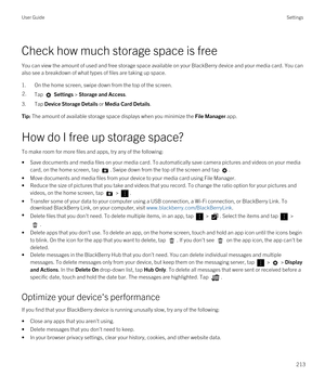 Page 213Check how much storage space is free
You can view the amount of used and free storage space available on your BlackBerry device and your media card. You can 
also see a breakdown of what types of files are taking up space.
1.On the home screen, swipe down from the top of the screen.
2.Tap  Settings > Storage and Access.
3.Tap Device Storage Details or Media Card Details.
Tip: The amount of available storage space displays when you minimize the File Manager app.
How do I free up storage space?
To make...