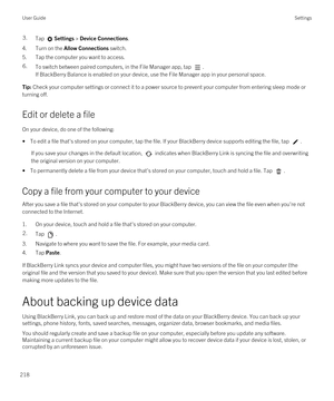 Page 2183.Tap Settings > Device Connections.
4.Turn on the Allow Connections switch.
5.Tap the computer you want to access.
6.To switch between paired computers, in the File Manager app, tap . 
If BlackBerry Balance is enabled on your device, use the File Manager app in your personal space.
Tip: Check your computer settings or connect it to a power source to prevent your computer from entering sleep mode or 
turning off.
Edit or delete a file
On your device, do one of the following:
