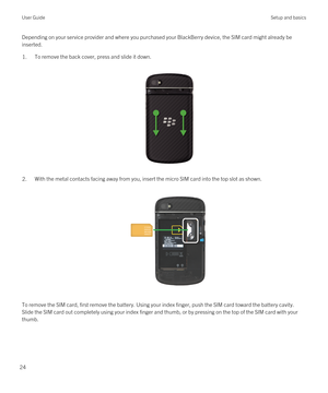 Page 24Depending on your service provider and where you purchased your BlackBerry device, the SIM card might already be 
inserted.1.To remove the back cover, press and slide it down.
 
 
2.With the metal contacts facing away from you, insert the micro SIM card into the top slot as shown.
 
 
To remove the SIM card, first remove the battery. Using your index finger, push the SIM card toward the battery cavity. 
Slide the SIM card out completely using your index finger and thumb, or by pressing on the top of the...