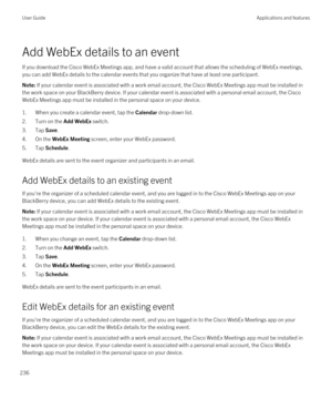 Page 236Add WebEx details to an event
If you download the Cisco WebEx Meetings app, and have a valid account that allows the scheduling of WebEx meetings, 
you can add WebEx details to the calendar events that you organize that have at least one participant.
Note: If your calendar event is associated with a work email account, the Cisco WebEx Meetings app must be installed in 
the work space on your 
BlackBerry device. If your calendar event is associated with a personal email account, the Cisco 
WebEx Meetings...