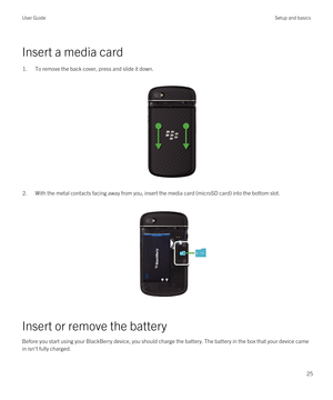 Page 25Insert a media card
1.To remove the back cover, press and slide it down.
 
 
2.With the metal contacts facing away from you, insert the media card (microSD card) into the bottom slot.
 
 
Insert or remove the battery
Before you start using your BlackBerry device, you should charge the battery. The battery in the box that your device came 
in isn