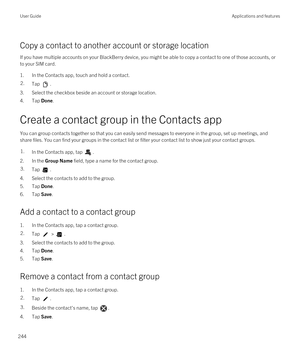 Page 244Copy a contact to another account or storage location
If you have multiple accounts on your BlackBerry device, you might be able to copy a contact to one of those accounts, or 
to your SIM card.
1.In the Contacts app, touch and hold a contact.
2.Tap .
3.Select the checkbox beside an account or storage location.
4.Tap Done.
Create a contact group in the Contacts app
You can group contacts together so that you can easily send messages to everyone in the group, set up meetings, and 
share files. You can...