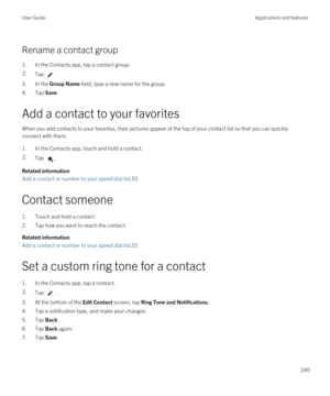 Page 245Rename a contact group
1.In the Contacts app, tap a contact group.
2.Tap .
3.In the Group Name field, type a new name for the group.
4.Tap Save.
Add a contact to your favorites
When you add contacts to your favorites, their pictures appear at the top of your contact list so that you can quickly connect with them.
1.In the Contacts app, touch and hold a contact.
2.Tap .
Related information
Add a contact or number to your speed dial list,51
Contact someone
1.Touch and hold a contact.
2.Tap how you want to...