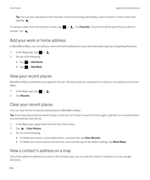 Page 258Tip: You can also add places to the Favorites screen by touching and holding a search result or contact name and 
tapping 
.
To remove a place from the Favorites screen, tap  > . Tap Favorites. Touch and hold the place that you want to 
remove. Tap 
.
Add your work or home address
In BlackBerry Maps, you can add your work and home addresses to save time when planning trips and getting directions.
1.In the Maps app, tap  > .
2.Do one of the following:
