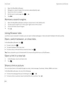 Page 2641.Open the BlackBerry Browser.
2.Navigate to a search engine (for example, www.wikipedia.org).
3.Search for a term or subject.
4.On the search results page, tap  > .
5.Tap Add.
Remove a search engine
1.Open the BlackBerry Browser and type a search term in the address bar.
2.Tap the search engine icon in the upper-right corner of the screen.
3.Touch and hold a search engine.
4.Tap .
Using Browser tabs
Just like on your computer