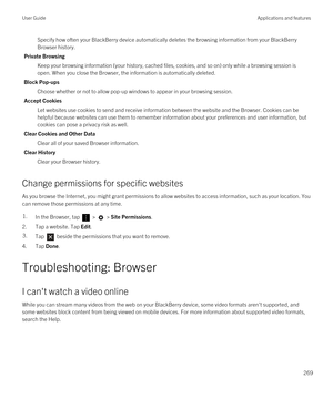 Page 269Specify how often your BlackBerry device automatically deletes the browsing information from your BlackBerry 
Browser
 history.
Private Browsing
Keep your browsing information (your history, cached files, cookies, and so on) only while a browsing session is 
open. When you close the 
Browser, the information is automatically deleted.
Block Pop-ups
Choose whether or not to allow pop-up windows to appear in your browsing session.
Accept Cookies
Let websites use cookies to send and receive information...