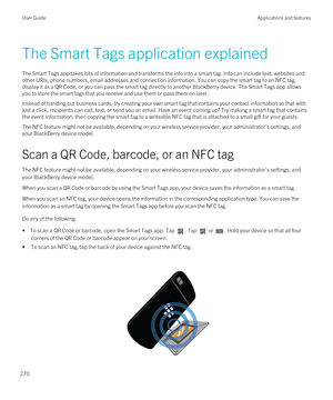 Page 270The Smart Tags application explained
The Smart Tags app takes bits of information and transforms the info into a smart tag. Info can include text, websites and 
other URIs, phone numbers, email addresses and connection information. You can copy the smart tag to an NFC tag, 
display it as a 
QR Code, or you can pass the smart tag directly to another BlackBerry device. The Smart Tags app allows 
you to store the smart tags that you receive and use them or pass them on later.
Instead of handing out business...