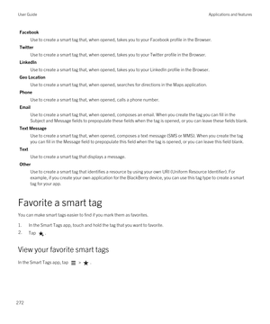 Page 272Facebook
Use to create a smart tag that, when opened, takes you to your Facebook profile in the Browser.
Twitter
Use to create a smart tag that, when opened, takes you to your Twitter profile in the Browser.
LinkedIn
Use to create a smart tag that, when opened, takes you to your LinkedIn profile in the Browser.
Geo Location
Use to create a smart tag that, when opened, searches for directions in the Maps application.
Phone
Use to create a smart tag that, when opened, calls a phone number.
Email
Use to...