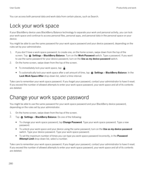 Page 280You can access both personal data and work data from certain places, such as Search. 
Lock your work space
If your BlackBerry device uses BlackBerry Balance technology to separate your work and personal activity, you can lock 
your work space and continue to access personal files, personal apps, and personal data in the personal space on your 
device.
You might be able to use the same password for your work space password and your device password, depending on the 
rules set by your administrator.
1.If...