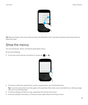 Page 29 
Tip: Keep your finger on the screen while you peek at the BlackBerry Hub. To go back to what you were doing, slide your 
finger back down.
Show the menus
You can find features, options, and help by exploring the menus.
Do any of the following:
