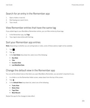 Page 291Search for an entry in the Remember app
1.Open a folder or task list.
2.Start typing your search term.
3.Tap a result.
View Remember entries that have the same tag
If you added tags to your BlackBerry Remember entries, you can filter entries by those tags.
1.In the Remember app, tap Tags.
2.Tap a tag to view entries with that tag.
Sort your Remember app entries
Note: Depending on whether you are sorting tasks or notes, some of these options might not be available.1.Tap . 2.Tap .
3.In the Sort Order...